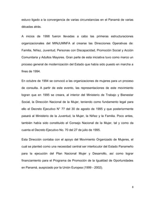 estuvo ligado a la convergencia de varias circunstancias en el Panamá de varias
décadas atrás.
A inicios de 1998 fueron llevadas a cabo las primeras estructuraciones
organizacionales del MINJUMNFA al crearse las Direcciones Operativas de:
Familia, Niñez, Juventud, Personas con Discapacidad, Promoción Social y Acción
Comunitaria y Adultos Mayores. Gran parte de esta iniciativa tuvo como marco un
proceso general de modernización del Estado que había sido puesto en marcha a
fines de 1994.
En octubre de 1994 se convocó a las organizaciones de mujeres para un proceso
de consulta. A partir de este evento, las representaciones de este movimiento
logran que en 1995 se creara, al interior del Ministerio de Trabajo y Bienestar
Social, la Dirección Nacional de la Mujer, teniendo como fundamento legal para
ello el Decreto Ejecutivo N° 77 del 30 de agosto de 1995 y que posteriormente
pasará al Ministerio de la Juventud, la Mujer, la Niñez y la Familia. Poco antes,
también había sido constituido el Consejo Nacional de la Mujer, tal y como da
cuenta el Decreto Ejecutivo No. 70 del 27 de julio de 1995.
Esta Dirección contaba con el apoyo del Movimiento Organizado de Mujeres, el
cual se planteó como una necesidad central ser interlocutor del Estado Panameño
para la ejecución del Plan Nacional Mujer y Desarrollo, así como lograr
financiamiento para el Programa de Promoción de la Igualdad de Oportunidades
en Panamá, auspiciado por la Unión Europea (1999 - 2002).

8

 