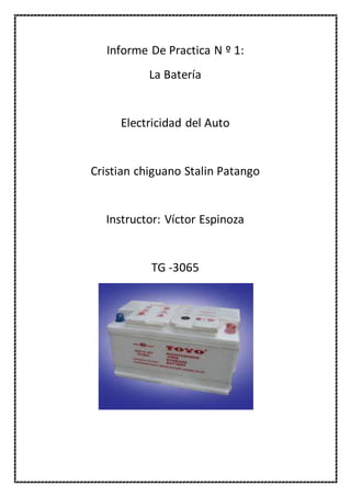 Informe De Practica N º 1: 
La Batería 
Electricidad del Auto 
Cristian chiguano Stalin Patango 
Instructor: Víctor Espinoza 
TG -3065 
 