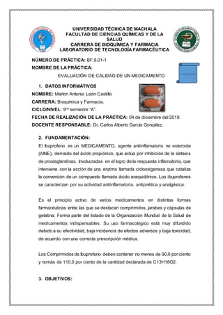 UNIVERSIDAD TÉCNICA DE MACHALA
FACULTAD DE CIENCIAS QUÍMICAS Y DE LA
SALUD
CARRERA DE BIOQUÍMICA Y FARMACIA
LABORATORIO DE TECNOLOGÍA FARMACÉUTICA
NÚMERO DE PRÁCTICA: BF.9.01-1
NOMBRE DE LA PRÁCTICA:
EVALUACIÓN DE CALIDAD DE UN MEDICAMENTO
1. DATOS INFORMÁTIVOS
NOMBRE: Marlon Antonio León Castillo
CARRERA: Bioquímica y Farmacia.
CICLO/NIVEL: 9no semestre “A”.
FECHA DE REALIZACIÓN DE LA PRÁCTICA: 04 de diciembre del 2019.
DOCENTE RESPONSABLE: Dr. Carlos Alberto García González.
2. FUNDAMENTACIÓN:
El Ibuprofeno es un MEDICAMENTO, agente antiinflamatorio no esteroide
(AINE), derivado del ácido propiónico, que actúa por inhibición de la síntesis
de prostaglandinas. Involucradas en el logro de la respuesta inflamatoria, que
interviene con la acción de una enzima llamada ciclooxigenasa que cataliza
la conversión de un compuesto llamado ácido araquidónico. Los ibuprofenos
se caracterizan por su actividad antiinflamatoria, antipirética y analgésica.
Es el principio activo de varios medicamentos en distintas formas
farmacéuticas entre las que se destacan comprimidos, jarabes y cápsulas de
gelatina; Forma parte del listado de la Organización Mundial de la Salud de
medicamentos indispensables. Su uso farmacológico está muy difundido
debido a su efectividad, baja incidencia de efectos adversos y baja toxicidad,
de acuerdo con una correcta prescripción médica.
Los Comprimidos de Ibuprofeno deben contener no menos de 90,0 por ciento
y nomás de 110,0 por ciento de la cantidad declarada de C13H18O2.
3. OBJETIVOS:
 
