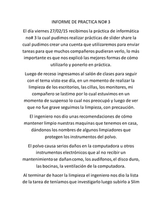 INFORME DE PRACTICA NO# 3
El día viernes 27/02/15 recibimos la práctica de informática
no# 3 la cual pudimos realizar prácticas de slider share la
cual pudimos crear una cuenta que utilizaremos para enviar
tareas para que muchos compañeros pudieran verlo, lo más
importante es que nos explicó las mejores formas de cómo
utilizarlo y ponerlo en práctica.
Luego de receso ingresamos al salón de clases para seguir
con el tema visto ese día, en un momento de realizar la
limpieza de los escritorios, las cillas, los monitores, mi
compañero se lastimo por lo cual estuvimos en un
momento de suspenso lo cual nos preocupó y luego de ver
que no fue grave seguimos la limpieza, con precaución.
El ingeniero nos dio unas recomendaciones de cómo
mantener limpio nuestras maquinas que tenemos en casa,
dándonos los nombres de algunos limpiadores que
protegen los instrumentos del polvo.
El polvo causa serios daños en la computadora u otros
instrumentos electrónicos que al no recibir un
mantenimientose dañancomo, los audífonos,el disco duro,
las bocinas, la ventilación de la computadora.
Al terminar de hacer la limpieza el ingeniero nos dio la lista
de la tarea de teníamosque investigarlo luego subirlo a Slim
 