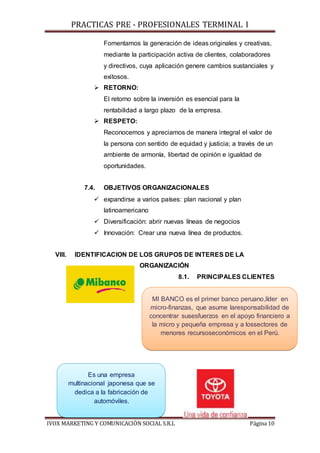 PRACTICAS PRE - PROFESIONALES TERMINAL I
IVOX MARKETING Y COMUNICACIÓN SOCIAL S.R.L Página 10
Fomentamos la generación de ideas originales y creativas,
mediante la participación activa de clientes, colaboradores
y directivos, cuya aplicación genere cambios sustanciales y
exitosos.
 RETORNO:
El retorno sobre la inversión es esencial para la
rentabilidad a largo plazo de la empresa.
 RESPETO:
Reconocemos y apreciamos de manera integral el valor de
la persona con sentido de equidad y justicia; a través de un
ambiente de armonía, libertad de opinión e igualdad de
oportunidades.
7.4. OBJETIVOS ORGANIZACIONALES
 expandirse a varios países: plan nacional y plan
latinoamericano
 Diversificación: abrir nuevas líneas de negocios
 Innovación: Crear una nueva línea de productos.
VIII. IDENTIFICACION DE LOS GRUPOS DE INTERES DE LA
ORGANIZACIÓN
8.1. PRINCIPALES CLIENTES
MI BANCO es el primer banco peruano,líder en
micro-finanzas, que asume laresponsabilidad de
concentrar susesfuerzos en el apoyo financiero a
la micro y pequeña empresa y a lossectores de
menores recursoseconómicos en el Perú.
Es una empresa
multinacional japonesa que se
dedica a la fabricación de
automóviles.
 