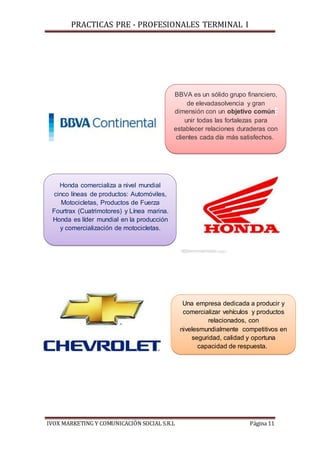 PRACTICAS PRE - PROFESIONALES TERMINAL I
IVOX MARKETING Y COMUNICACIÓN SOCIAL S.R.L Página 11
Honda comercializa a nivel mundial
cinco líneas de productos: Automóviles,
Motocicletas, Productos de Fuerza
Fourtrax (Cuatrimotores) y Línea marina.
Honda es líder mundial en la producción
y comercialización de motocicletas.
BBVA es un sólido grupo financiero,
de elevadasolvencia y gran
dimensión con un objetivo común:
unir todas las fortalezas para
establecer relaciones duraderas con
clientes cada día más satisfechos.
Una empresa dedicada a producir y
comercializar vehículos y productos
relacionados, con
nivelesmundialmente competitivos en
seguridad, calidad y oportuna
capacidad de respuesta.
 