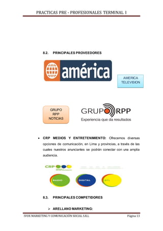 PRACTICAS PRE - PROFESIONALES TERMINAL I
IVOX MARKETING Y COMUNICACIÓN SOCIAL S.R.L Página 13
8.2. PRINCIPALES PROVEEDORES
 CRP MEDIOS Y ENTRETENIMIENTO: Ofrecemos diversas
opciones de comunicación, en Lima y provincias, a través de las
cuales nuestros anunciantes se podrán conectar con una amplia
audiencia.
8.3. PRINCIPALES COMPETIDORES
 ARELLANO MARKETING:
AMERICA
TELEVISION
GRUPO
RPP
NOTICIAS
 