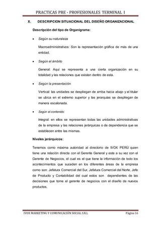 PRACTICAS PRE - PROFESIONALES TERMINAL I
IVOX MARKETING Y COMUNICACIÓN SOCIAL S.R.L Página 16
X. DESCRIPCION SITUACIONAL DEL DISEÑO ORGANIZACIONAL
Descripción del tipo de Organigrama:
 Según su naturaleza
Macroadministrativos: Son la representación gráfica de más de una
entidad.
 Según el ámbito
General: Aquí se representa a una cierta organización en su
totalidad y las relaciones que existen dentro de esta.
 Según la presentación
Vertical: las unidades se despliegan de arriba hacia abajo y el titular
se ubica en el extremo superior y las jerarquías se despliegan de
manera escalonada.
 Según el contenido:
Integral: en ellos se representan todas las unidades administrativas
de la empresa y las relaciones jerárquicas o de dependencia que se
establecen entre las mismas.
Niveles jerárquicos:
Tenemos como máxima autoridad al directorio de IVOX PERÚ quien
tiene una relación directa con el Gerente General y este a su vez con el
Gerente de Negocios, el cual es el que tiene la información de todo los
acontecimientos que suceden en los diferentes áreas de la empresa
como son: Jefatura Comercial del Sur, Jefatura Comercial del Norte, Jefe
de Producto y Contabilidad del cual estos son dependientes de las
decisiones que tome el gerente de negocios con el diseño de nuevos
productos.
 