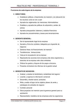 PRACTICAS PRE - PROFESIONALES TERMINAL I
IVOX MARKETING Y COMUNICACIÓN SOCIAL S.R.L Página 17
Funciones de cada órgano de la empresa:
 DIRECTORIO:
 Establecer políticas y lineamientos de inversión y la colocación de
los recursos como se van a usar
 Aprueba los reglamentos de inversiones Administrativos
 Establece y aprueba las políticas de adquisidor y ventas de
activos
 Aprueba presupuestos balances y estados financieros
 Aprueba los procedimientos y bases para tercerizaciones
 GERENTE GENERAL:
 Ser el representante legal de la empresa
 Aprueba y firma los contratos delegados por el gerente de
negocios
 Gestiona líneas de financiamiento de inversión
 Transferencias transacciones
 Vela por la recaudación de la empresa
 Representa las acciones de la empresa ante otros organismos y
derechos de la empresa ante otras entidades
 Ordena los gastos y dispone de los pagos a terceros
 Presenta al directorio los informes de la gestión actual
 GERENTE DE NEGOCIOS:
 Analizar y estudiar la factibilidad y rentabilidad del negocio
 Levanta y organiza la información comercial
 Desarrolla y diseña nuevos productos
 Mide y evalúa el logro de los objetivo planes de venta y
estrategias de unidades de negocio
 Contrata personal
 Eleva proyectos de inversión para la gerencia general para su
aprobación
 Representante mediático de las empresas ante los organismos
 