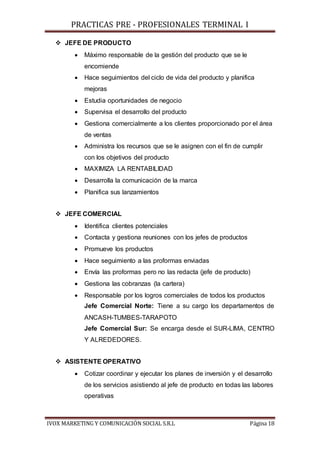 PRACTICAS PRE - PROFESIONALES TERMINAL I
IVOX MARKETING Y COMUNICACIÓN SOCIAL S.R.L Página 18
 JEFE DE PRODUCTO
 Máximo responsable de la gestión del producto que se le
encomiende
 Hace seguimientos del ciclo de vida del producto y planifica
mejoras
 Estudia oportunidades de negocio
 Supervisa el desarrollo del producto
 Gestiona comercialmente a los clientes proporcionado por el área
de ventas
 Administra los recursos que se le asignen con el fin de cumplir
con los objetivos del producto
 MAXIMIZA LA RENTABILIDAD
 Desarrolla la comunicación de la marca
 Planifica sus lanzamientos
 JEFE COMERCIAL
 Identifica clientes potenciales
 Contacta y gestiona reuniones con los jefes de productos
 Promueve los productos
 Hace seguimiento a las proformas enviadas
 Envía las proformas pero no las redacta (jefe de producto)
 Gestiona las cobranzas (la cartera)
 Responsable por los logros comerciales de todos los productos
Jefe Comercial Norte: Tiene a su cargo los departamentos de
ANCASH-TUMBES-TARAPOTO
Jefe Comercial Sur: Se encarga desde el SUR-LIMA, CENTRO
Y ALREDEDORES.
 ASISTENTE OPERATIVO
 Cotizar coordinar y ejecutar los planes de inversión y el desarrollo
de los servicios asistiendo al jefe de producto en todas las labores
operativas
 