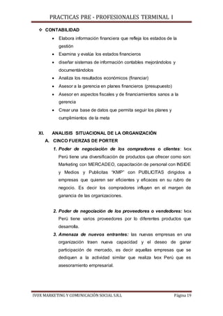 PRACTICAS PRE - PROFESIONALES TERMINAL I
IVOX MARKETING Y COMUNICACIÓN SOCIAL S.R.L Página 19
 CONTABILIDAD
 Elabora información financiera que refleja los estados de la
gestión
 Examina y evalúa los estados financieros
 diseñar sistemas de información contables mejorándolos y
documentándolos
 Analiza los resultados económicos (financiar)
 Asesor a la gerencia en planes financieros (presupuesto)
 Asesor en aspectos fiscales y de financiamientos sanos a la
gerencia
 Crear una base de datos que permita seguir los planes y
cumplimientos de la meta
XI. ANALISIS SITUACIONAL DE LA ORGANIZACIÓN
A. CINCO FUERZAS DE PORTER
1. Poder de negociación de los compradores o clientes: Ivox
Perú tiene una diversificación de productos que ofrecer como son:
Marketing con MERCADEO, capacitación de personal con INSIDE
y Medios y Publicitas “KMP” con PUBLICITAS dirigidos a
empresas que quieren ser eficientes y eficaces en su rubro de
negocio. Es decir los compradores influyen en el margen de
ganancia de las organizaciones.
2. Poder de negociación de los proveedores o vendedores: Ivox
Perú tiene varios proveedores por lo diferentes productos que
desarrolla.
3. Amenaza de nuevos entrantes: las nuevas empresas en una
organización traen nueva capacidad y el deseo de ganar
participación de mercado, es decir aquellas empresas que se
dediquen a la actividad similar que realiza Ivox Perú que es
asesoramiento empresarial.
 
