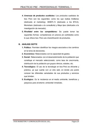 PRACTICAS PRE - PROFESIONALES TERMINAL I
IVOX MARKETING Y COMUNICACIÓN SOCIAL S.R.L Página 20
4. Amenaza de productos sustitutos: Los productos sustitutos de
Ivox Perú son los siguientes: como los que realiza Arellanos
(dedicada al marketing), 360BTL´S (dedicada a los BTLS),
Monishare (dedicada a la consultoría) y Mayo Ipso (dedicada a la
investigación de mercado).
5. Rivalidad entre los competidores: Se puede tomar las
siguientes formas: competencias en precios y/o cantidades como
lo que ofrece Ivox Perú una diversificación de productos.
B. ANÁLISIS SEPTE
1. Político: Permiten identificar los riesgos asociados a los cambios
en la toma de decisiones.
2. Económico: Relacionados con la capacidad de gastos.
3. Social: Relacionados con el desenvolvimiento de la población que
constituye el mercado seleccionado: como tasa de crecimiento,
distribución de la población por grupos étnicos, edades, etc.
4. Tecnológico: El uso de la tecnología en Ivox Perú es eficiente y
práctica, ya que cuenta con un sitio web, en donde uno podrá
conocer las diferentes variedades de sus productos y servicios
que brindan.
5. Ecológico: Es la incidencia en el medio ambiente, beneficios y
perjuicios para el entorno ambiental inmediato.
 