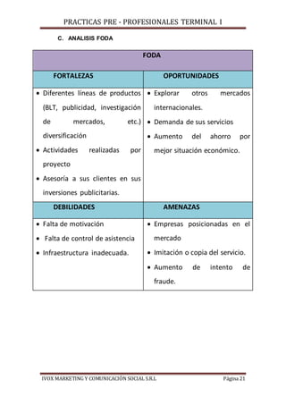 PRACTICAS PRE - PROFESIONALES TERMINAL I
IVOX MARKETING Y COMUNICACIÓN SOCIAL S.R.L Página 21
C. ANALISIS FODA
FODA
FORTALEZAS OPORTUNIDADES
 Diferentes líneas de productos
(BLT, publicidad, investigación
de mercados, etc.)
diversificación
 Actividades realizadas por
proyecto
 Asesoría a sus clientes en sus
inversiones publicitarias.
 Explorar otros mercados
internacionales.
 Demanda de sus servicios
 Aumento del ahorro por
mejor situación económico.
DEBILIDADES AMENAZAS
 Falta de motivación
 Falta de control de asistencia
 Infraestructura inadecuada.
 Empresas posicionadas en el
mercado
 Imitación o copia del servicio.
 Aumento de intento de
fraude.
 