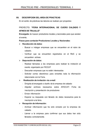 PRACTICAS PRE - PROFESIONALES TERMINAL I
IVOX MARKETING Y COMUNICACIÓN SOCIAL S.R.L Página 23
XII. DESCRIPCION DEL AREA DE PRACTICAS
En el centro de prácticas las labores se realizan por proyectos:
PROYECTO: “FERIA INTERNACIONAL DE CUERO CALZADO Y
AFINES DE TRUJILLO”
Encargada de buscar productores locales y nacionales para que asistan
al evento.
Pasos para contactar Productores Locales y Nacionales:
 Recolección de datos:
- Buscar e indagar empresas que se encuentren en el rubro de
calzado.
- Verificar que se encuentren registrados en el RUC y se
encuentren activas.
 Depuración de datos:
- Realizar llamadas a las empresas para realizar la invitación al
evento organizado por FICCAT
- Descartar empresas que no estén interesadas
- Solicitar correo electrónico para enviarles toda la información
relacionada con la Feria.
 Realización de invitación vía e-mail:
- Dirigida al encargado o dueño de la empresa de calzado
- Adjuntar archivos necesarios sobre AFICCAT: Ficha de
inscripción y presentación de productores
- Enviar información
- Esperar su respuesta con llenado de datos necesarios para la
inscripción a la feria.
 Recepción de información:
- Archivar información que ha sido enviado por la empresa de
calzado
- Llamar a la empresa para confirmar que sus datos han sido
llenados correctamente.
 