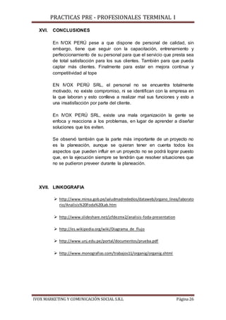 PRACTICAS PRE - PROFESIONALES TERMINAL I
IVOX MARKETING Y COMUNICACIÓN SOCIAL S.R.L Página 26
XVI. CONCLUSIONES
En IVOX PERÚ pese a que dispone de personal de calidad, sin
embargo, tiene que seguir con la capacitación, entrenamiento y
perfeccionamiento de su personal para que el servicio que presta sea
de total satisfacción para los sus clientes. También para que pueda
captar más clientes. Finalmente para estar en mejora continua y
competitividad al tope
EN IVOX PERÚ SRL, el personal no se encuentra totalmente
motivado, no existe compromiso, ni se identifican con la empresa en
la que laboran y esto conlleva a realizar mal sus funciones y esto a
una insatisfacción por parte del cliente.
En IVOX PERÚ SRL, existe una mala organización la gente se
enfoca y reacciona a los problemas, en lugar de aprender a diseñar
soluciones que los eviten.
Se observó también que la parte más importante de un proyecto no
es la planeación, aunque se quieran tener en cuenta todos los
aspectos que pueden influir en un proyecto no se podrá lograr puesto
que, en la ejecución siempre se tendrán que resolver situaciones que
no se pudieron preveer durante la planeación.
XVII. LINKOGRAFIA
 http://www.minsa.gob.pe/saludmadrededios/dataweb/organo_linea/laborato
rio/Analisis%20Foda%20Lab.htm
 http://www.slideshare.net/jcfdezmx2/analisis-foda-presentation
 http://es.wikipedia.org/wiki/Diagrama_de_flujo
 http://www.unj.edu.pe/portal/documentos/prueba.pdf
 http://www.monografias.com/trabajos11/organig/organig.shtml
 