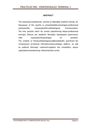 PRACTICAS PRE - PROFESIONALES TERMINAL I
IVOX MARKETING Y COMUNICACIÓN SOCIAL S.R.L Página 4
ABSTRACT
The practicepre-professional, isaimed at helpingthe student's training. So
thepurpose of this reportis to presentasheldconductingpre-professional
practicesinthe companyIvoxPeru-Marketingand Communication.
The time periodin which itis carried outperforming thepre-professional
trainingis 30hours per weekfrom Mondayto Saturdayand performance
inthe organizationisoperatingas an assistant.
The contents of thisreportdetailingbasicallytranslatesthe specificsof the
companysuch as:General information,history,strategic platform, as well
as publicize theirmajor customers,suppliers and competitors, asyour
organizationconsistsamong othersimportant points.
 