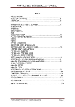 PRACTICAS PRE - PROFESIONALES TERMINAL I
IVOX MARKETING Y COMUNICACIÓN SOCIAL S.R.L Página 5
INDICE
PRESENTACION…………………………………………………………...……..I
RESUMEN EJECUTIVO…………………………………………………………II
ABSTRACT………………………………………………………………………..III
DATOS GENERALES DE LA EMPRESA…………………………………......V
RAZON SOCIAL
DIRECCION
OBJETO SOCIAL
RUC
RESEÑA HISTORICA …………………………………………………………...VI
PLATAFORMA ESTRATEGICA………………………………………………...VII
MISION
VISION
MARCO AXIOLOGICO
OBJETIVOS ORGANIZACIONALES
IDENTIFICACION DE LOS GRUPOS DE……………………………………..VIII
INTERES DE LA ORGANIZACIÓN
PRINCIPALES CLIENTES
PRINCIPALES PROVEEDORES
PRINCIPALES COMPETIDORES
ORGANIGRAMA DE LA EMPRESA……………………………………………IX
DESCRIPCION DEL DISEÑO ORGANIZACIONAL…………………………..X
ANALISIS SITUACIONAL DE LA ORGANIZACIÓN…………………………..XI
CINCO FUERZAS DE PORTER
ANALISIS SEPTE
ANALISIS FODA
DESCRIPCION DEL AREA DE PRÁCTICAS…………………………………XII
ORGANIGRAMA DEL AREA…………………………………………………….XIII
FUNCIONES DEL AREA………………………………………………………...XIV
GESTION POR PROCESOS (DIAGRAMA DE FLUJO)…………………….. XV
CONCLUSIONES…………………………………………………………………XVI
BIBLIOGRAFIA…………………………………………………………………….XVII
ANEXOS (EVIDENCIAS)……………………………………………………….. XVIII
 