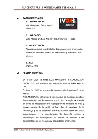 PRACTICAS PRE - PROFESIONALES TERMINAL I
IVOX MARKETING Y COMUNICACIÓN SOCIAL S.R.L Página 6
V. DATOS GENERALES
5.1. RAZON SOCIAL
Ivox Marketing y Comunicación
Social S.R.L.
5.2. DIRECCION
Calle Alfonso Da Silva Nro. 691 Urb. Primavera – Trujillo
5.3.OBJETO SOCIAL
Agencia comercial de actividades de asesoramiento empresarial,
se centran en brindar soluciones innovadoras y rentables a sus
clientes.
5.4.RUC
20482842721
VI. RESEÑA HISTORICA
En el año 2008 se funda IVOX MARKETING Y COMUNICAION
SOCIAL S.R.L en Argentina, dos años más tarde se funda IVOX en
Perú.
En julio del 2010 se empieza la estrategia de diversificación y se
fundan:
IVOX MERCADIA, El Core es la investigación de mercados siendo el
fundamento de todos los servicios y productos. La amplia experiencia
en todas las modalidades de investigación de mercados en Perú y
algunos países de la región Andina, dan el know-how de la
metodología y de las estructuras social-económicas desde una visión
descentralizada y no estandarizada. Se desarrolló modelos y
metodologías de investigación, las cuales se adaptan a las
características de los mercados y comunidades emergentes.
 