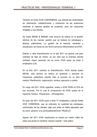 PRACTICAS PRE - PROFESIONALES TERMINAL I
IVOX MARKETING Y COMUNICACIÓN SOCIAL S.R.L Página 7
También se funda IVOX CONTENIDOS, que atiende las necesidades
de información, entretenimiento y motivación de las audiencias
mediante la rigurosa gestión de contenido, para dar soluciones
rentables a sus clientes.
Se funda BRAIN & BRAND, este servicio se enfoca en la gestión
efectiva de las marcas, gestión que se traduce en estrategias y
tácticas publicitarias. La gestión de la esencia, identidad y
arquitectura de marca es uno de los servicios diferenciados de IVOX.
Debido a esta diversificación en el año 2011 se genera una gran
cantidad de flujo de dinero, es por esto que la empresa decide
contratar mayor personal, así es como IVOX pasar de tener 5
empleados a 30.
En el Año 2011 continuo la diversificación, IVOX decide fundar
MEDIA, este servicio se enfoca en gestionar y asesorar en
inversiones publicitaria durante todo el proceso de su plan de
medios: Planificación, negociación, compra, ejecución y control.
En mayo del 2011 IVOX argentina, vende a IVOX PERU el 70% de
sus acciones. Por lo cual la composición de IVOX queda de la
siguiente manera: 70%peruano - 30%argentina.
En junio del 2011 IVOX pasa a tener 77 empleados y decide fundar
IVOX COMERCIAL que se enfocaba en sustentar las estrategias
comerciales de los clientes, algo que antes no había ejecutado yasí
es como ganaron a su principalclienteCAJA TRUJILLO.
Agosto del 2011 IVOX reestructura su deuda por medio millón de
soles esa deuda la mantiene inactiva durante 1 año entero.
 