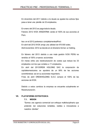 PRACTICAS PRE - PROFESIONALES TERMINAL I
IVOX MARKETING Y COMUNICACIÓN SOCIAL S.R.L Página 8
En diciembre del 2011 debido a la deuda se ajustan los activos fijos
pasa a tener una planilla de 33 empleados.
En enero del 2012 se paga toda la deuda.
Febrero 2012 IVOX ARGENTINA vende el 100% de sus acciones al
Perú.
Ivox en el 2012 pertenece completamentealPerú
En abril del 2012 IVOX arroja una utilidad de 470 000 soles.
Abril-noviembre 2012 se decide en el directorio formar un holding.
En febrero del 2013 debido a una mala gestión IVOX PERU es
vendida al 100% a nuevos accionistas
En marzo entra una reestructuración de costos que reduce los 33
empleados con los que contaba a 11 empleados.
En abril del 2013ORDIX HOLDING SAC la corporación de
capitalesmexicanos se apodera de un 99% de las acciones
convirtiéndose asi en su accionista mayoritario.
Fines de abril ORDIXHOLDING S.A.C compra el 100% de las
acciones de IVOX.
Debido a estos cambios la empresa se encuentra actualmente en
Reestructuración.
VII. PLATAFORMA ESTRATEGICA
7.1. MISION
“Somos una agencia comercial con enfoque multidisciplinario que
pretende dar soluciones rentables, viables e innovadoras a
nuestros clientes”
 