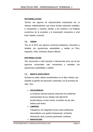 PRACTICAS PRE - PROFESIONALES TERMINAL I
IVOX MARKETING Y COMUNICACIÓN SOCIAL S.R.L Página 9
REFORMULACION:
“Somos una agencia de asesoramiento empresarial con un
enfoque multidisciplinario que busca brindar soluciones rentables,
e innovadoras a nuestros clientes y así contribuir a la fortaleza
económica de la sociedad y el desempeño corporativo a nivel
local, estatal y nacional”
7.2. VISION
“Ser en el 2015 una agencia comercial prestigiosa, innovadora y
rentable con operaciones sustentables y viables en Perú,
Argentina, Chile, Colombia, Brasil y México”
REFORMULACION
“Ser reconocida a nivel nacional e internacional como una de las
agencias comerciales más innovadoras y rentables con
operaciones sustentables y viables”
7.3. MARCO AXIOLOGICO
Se basa en cuatro valores encadenados en un flujo continuo que
sustenta la gestión de soluciones coherentes con la promesa de
valor. Son:
 SOLIDARIDAD:
La empresa siempre buscará solucionar los problemas
empresariales de sus clientes más allá del fin
lucrativo.Busca el bien común, el sentido de una vida
exitosa para todos.
 LIMPIEZA:
Trabajamos con integridad moral y ética profesional,
desarrollando una gestión transparente, brindando
información clara y precisa; generando confianza.
 INNOVACION:
 