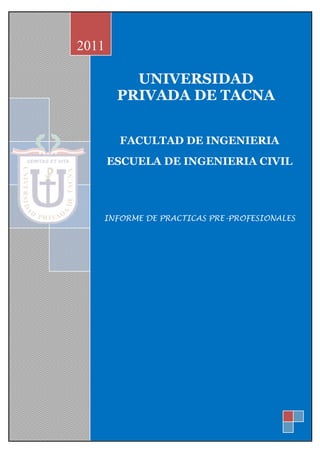 2011

          UNIVERSIDAD
        PRIVADA DE TACNA


        FACULTAD DE INGENIERIA
       ESCUELA DE INGENIERIA CIVIL




   INFORME DE PRACTICAS PRE-PROFESIONALES
 