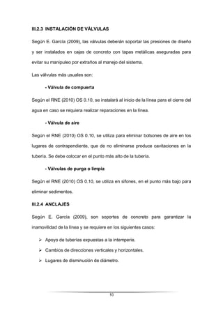 10
III.2.3 INSTALACIÓN DE VÁLVULAS
Según E. García (2009), las válvulas deberán soportar las presiones de diseño
y ser instalados en cajas de concreto con tapas metálicas aseguradas para
evitar su manipuleo por extraños al manejo del sistema.
Las válvulas más usuales son:
- Válvula de compuerta
Según el RNE (2010) OS 0.10, se instalará al inicio de la línea para el cierre del
agua en caso se requiera realizar reparaciones en la línea.
- Válvula de aire
Según el RNE (2010) OS 0.10, se utiliza para eliminar bolsones de aire en los
lugares de contrapendiente, que de no eliminarse produce cavitaciones en la
tubería. Se debe colocar en el punto más alto de la tubería.
- Válvulas de purga o limpia
Según el RNE (2010) OS 0.10, se utiliza en sifones, en el punto más bajo para
eliminar sedimentos.
III.2.4 ANCLAJES
Según E. García (2009), son soportes de concreto para garantizar la
inamovilidad de la línea y se requiere en los siguientes casos:
 Apoyo de tuberías expuestas a la intemperie.
 Cambios de direcciones verticales y horizontales.
 Lugares de disminución de diámetro.
 