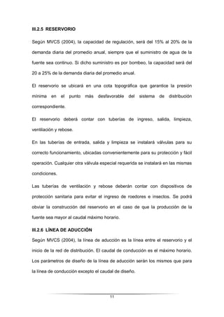 11
III.2.5 RESERVORIO
Según MVCS (2004), la capacidad de regulación, será del 15% al 20% de la
demanda diaria del promedio anual, siempre que el suministro de agua de la
fuente sea continuo. Si dicho suministro es por bombeo, la capacidad será del
20 a 25% de la demanda diaria del promedio anual.
El reservorio se ubicará en una cota topográfica que garantice la presión
mínima en el punto más desfavorable del sistema de distribución
correspondiente.
El reservorio deberá contar con tuberías de ingreso, salida, limpieza,
ventilación y rebose.
En las tuberías de entrada, salida y limpieza se instalará válvulas para su
correcto funcionamiento, ubicadas convenientemente para su protección y fácil
operación. Cualquier otra válvula especial requerida se instalará en las mismas
condiciones.
Las tuberías de ventilación y rebose deberán contar con dispositivos de
protección sanitaria para evitar el ingreso de roedores e insectos. Se podrá
obviar la construcción del reservorio en el caso de que la producción de la
fuente sea mayor al caudal máximo horario.
III.2.6 LÍNEA DE ADUCCIÓN
Según MVCS (2004), la línea de aducción es la línea entre el reservorio y el
inicio de la red de distribución. El caudal de conducción es el máximo horario.
Los parámetros de diseño de la línea de aducción serán los mismos que para
la línea de conducción excepto el caudal de diseño.
 