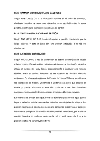 12
III.2.7 CÁMARA DISTRIBUIDORA DE CAUDALES
Según RNE (2010) OS 0.10, estructura ubicada en la línea de aducción,
distribuye caudales de agua para diferentes redes de distribución de agua
potable, la estructura cuenta con las válvulas de control.
III.2.8 VALVULA REGULADORA DE PRESIÓN
Según RNE (2010) OS 0.10, funcional regular la presión ocasionada por la
carga estática, y dota el agua con una presión adecuada a la red de
distribución.
III.2.9 LA RED DE DISTRIBUCIÓN
Según MVCS (2004), la red de distribución se deberá diseñar para el caudal
máximo horario. Para el análisis hidráulico del sistema de distribución se podrá
utilizar el método de Hardy Cross, seccionamiento o cualquier otro método
racional. Para el cálculo hidráulico de las tuberías se utilizará formulas
racionales. En el caso de aplicarse la fórmula de Hazen Williams se utilizaran
los coeficientes de fricción. El diámetro a utilizarse será aquel que asegure el
caudal y presión adecuada en cualquier punto de la red. Los diámetros
nominales mínimos serán: 25mm en redes principales 20mm en ramales.
En cuanto a la presión del agua, debe ser suficiente para que el agua pueda
llegar a todas las instalaciones de las viviendas más alejadas del sistema. La
presión máxima será aquella que no origine consumos excesivos por parte de
los usuarios y no produzca daños a los componentes del sistema, por lo que la
presión dinámica en cualquier punto de la red no será menor de 5 m. y la
presión estática no será mayor de 50 m.
 
