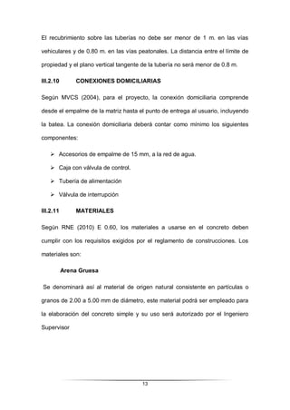 13
El recubrimiento sobre las tuberías no debe ser menor de 1 m. en las vías
vehiculares y de 0.80 m. en las vías peatonales. La distancia entre el límite de
propiedad y el plano vertical tangente de la tubería no será menor de 0.8 m.
III.2.10 CONEXIONES DOMICILIARIAS
Según MVCS (2004), para el proyecto, la conexión domiciliaria comprende
desde el empalme de la matriz hasta el punto de entrega al usuario, incluyendo
la batea. La conexión domiciliaria deberá contar como mínimo los siguientes
componentes:
 Accesorios de empalme de 15 mm, a la red de agua.
 Caja con válvula de control.
 Tubería de alimentación
 Válvula de interrupción
III.2.11 MATERIALES
Según RNE (2010) E 0.60, los materiales a usarse en el concreto deben
cumplir con los requisitos exigidos por el reglamento de construcciones. Los
materiales son:
Arena Gruesa
Se denominará así al material de origen natural consistente en partículas o
granos de 2.00 a 5.00 mm de diámetro, este material podrá ser empleado para
la elaboración del concreto simple y su uso será autorizado por el Ingeniero
Supervisor
 