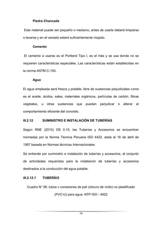 14
Piedra Chancada
Este material puede ser pequeño o mediano, antes de usarla deberá limpiarse
o lavarse y en el vaciado estará suficientemente mojado.
Cemento
El cemento a usarse es el Portland Tipo I, es el más y se usa donde no se
requieren características especiales. Las características están establecidas en
la norma ASTM C-150.
Agua
El agua empleada será fresca y potable, libre de sustancias perjudiciales como
es el aceite, ácidos, sales, materiales orgánicos, partículas de carbón, fibras
vegetales, u otras sustancias que puedan perjudicar o alterar el
comportamiento eficiente del concreto.
III.2.12 SUMINISTRO E INSTALACIÓN DE TUBERÍAS
Según RNE (2010) OS 0.10, las Tuberías y Accesorios se encuentran
normadas por la Norma Técnica Peruana ISO 4422, dada el 16 de abril de
1997 basada en Normas técnicas Internacionales
Se entiende por suministro e instalación de tuberías y accesorios, al conjunto
de actividades requeridas para la instalación de tuberías y accesorios
destinados a la conducción del agua potable.
III.2.12.1 TUBERÍAS
Cuadro N° 06: tubos v conexiones de poli (cloruro de vinilo) no plastificado
(PVC-U) para agua: NTP ISO - 4422
 