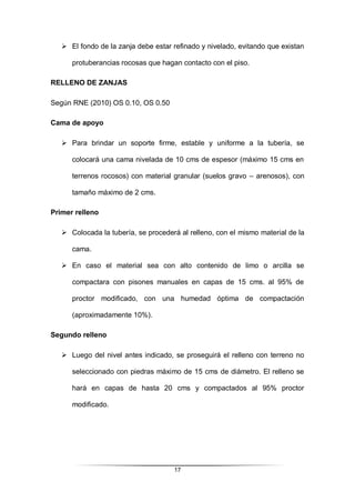 17
 El fondo de la zanja debe estar refinado y nivelado, evitando que existan
protuberancias rocosas que hagan contacto con el piso.
RELLENO DE ZANJAS
Según RNE (2010) OS 0.10, OS 0.50
Cama de apoyo
 Para brindar un soporte firme, estable y uniforme a la tubería, se
colocará una cama nivelada de 10 cms de espesor (máximo 15 cms en
terrenos rocosos) con material granular (suelos gravo – arenosos), con
tamaño máximo de 2 cms.
Primer relleno
 Colocada la tubería, se procederá al relleno, con el mismo material de la
cama.
 En caso el material sea con alto contenido de limo o arcilla se
compactara con pisones manuales en capas de 15 cms. al 95% de
proctor modificado, con una humedad óptima de compactación
(aproximadamente 10%).
Segundo relleno
 Luego del nivel antes indicado, se proseguirá el relleno con terreno no
seleccionado con piedras máximo de 15 cms de diámetro. El relleno se
hará en capas de hasta 20 cms y compactados al 95% proctor
modificado.
 