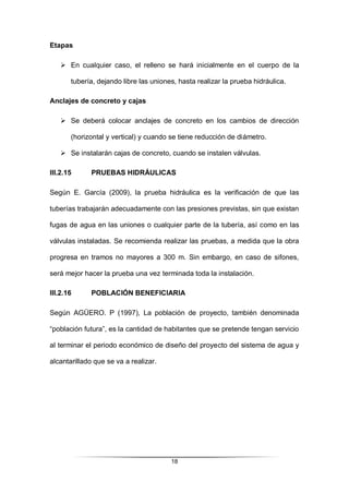 18
Etapas
 En cualquier caso, el relleno se hará inicialmente en el cuerpo de la
tubería, dejando libre las uniones, hasta realizar la prueba hidráulica.
Anclajes de concreto y cajas
 Se deberá colocar anclajes de concreto en los cambios de dirección
(horizontal y vertical) y cuando se tiene reducción de diámetro.
 Se instalarán cajas de concreto, cuando se instalen válvulas.
III.2.15 PRUEBAS HIDRÁULICAS
Según E. García (2009), la prueba hidráulica es la verificación de que las
tuberías trabajarán adecuadamente con las presiones previstas, sin que existan
fugas de agua en las uniones o cualquier parte de la tubería, así como en las
válvulas instaladas. Se recomienda realizar las pruebas, a medida que la obra
progresa en tramos no mayores a 300 m. Sin embargo, en caso de sifones,
será mejor hacer la prueba una vez terminada toda la instalación.
III.2.16 POBLACIÓN BENEFICIARIA
Según AGÜERO. P (1997), La población de proyecto, también denominada
“población futura”, es la cantidad de habitantes que se pretende tengan servicio
al terminar el periodo económico de diseño del proyecto del sistema de agua y
alcantarillado que se va a realizar.
 
