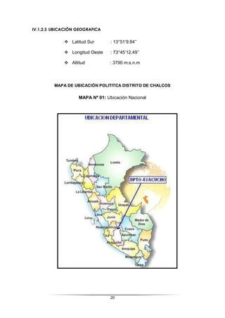 20
IV.1.2.3 UBICACIÓN GEOGRAFICA
 Latitud Sur : 13°51’9.84’’
 Longitud Oeste : 73°45’12.49’’
 Altitud : 3790 m.s.n.m
MAPA DE UBICACIÓN POLITITCA DISTRITO DE CHALCOS
MAPA Nº 01: Ubicación Nacional
 