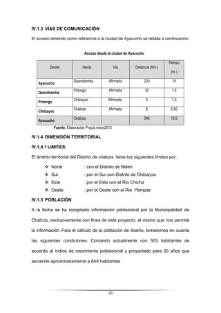 23
IV.1.3 VÍAS DE COMUNICACIÓN
El acceso teniendo como referencia a la ciudad de Ayacucho se detalla a continuación:
Acceso desde la ciudad de Ayacucho
Desde Hacia Vía Distancia (Km.)
Tiempo
(hr.)
Ayacucho
Querobamba Afirmada 220 10
Querobamba
Potongo Afirmada 30 1.5
Potongo
Chilcayoc Afirmada. 9 1.0
Chilcayoc
Chalcos Afirmada 8 0.50
Ayacucho
Chalcos 346 13.0
Fuente: Elaboración Propia mayo2015
IV.1.4 DIMENSIÓN TERRITORIAL
IV.1.4.1 LIMITES:
El ámbito territorial del Distrito de chalcos tiene los siguientes límites por:
 Norte : con el Distrito de Belén
 Sur : por el Sur con Distrito de Chilcayoc
 Este : por el Este con el Rio Chicha
 Oeste : por el Oeste con el Rio Pampas
IV.1.5 POBLACIÓN
A la fecha se ha recopilado información poblacional por la Municipalidad de
Chalcos, exclusivamente con fines de este proyecto, el mismo que nos permite
la información. Para él cálculo de la población de diseño, tomaremos en cuenta
las siguientes condiciones: Contando actualmente con 503 habitantes de
acuerdo al índice de crecimiento poblacional y proyectado para 20 años que
asciende aproximadamente a 649 habitantes
 