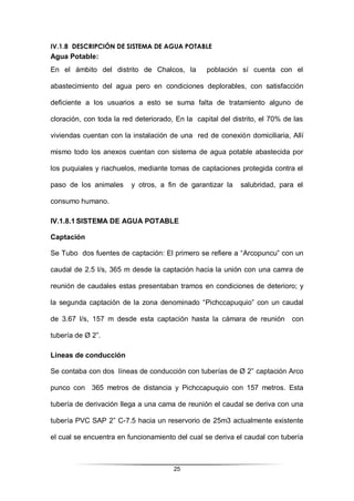 25
IV.1.8 DESCRIPCIÓN DE SISTEMA DE AGUA POTABLE
Agua Potable:
En el ámbito del distrito de Chalcos, la población sí cuenta con el
abastecimiento del agua pero en condiciones deplorables, con satisfacción
deficiente a los usuarios a esto se suma falta de tratamiento alguno de
cloración, con toda la red deteriorado, En la capital del distrito, el 70% de las
viviendas cuentan con la instalación de una red de conexión domiciliaria, Allí
mismo todo los anexos cuentan con sistema de agua potable abastecida por
los puquiales y riachuelos, mediante tomas de captaciones protegida contra el
paso de los animales y otros, a fin de garantizar la salubridad, para el
consumo humano.
IV.1.8.1 SISTEMA DE AGUA POTABLE
Captación
Se Tubo dos fuentes de captación: El primero se refiere a “Arcopuncu” con un
caudal de 2.5 l/s, 365 m desde la captación hacia la unión con una camra de
reunión de caudales estas presentaban tramos en condiciones de deterioro; y
la segunda captación de la zona denominado “Pichccapuquio” con un caudal
de 3.67 l/s, 157 m desde esta captación hasta la cámara de reunión con
tubería de Ø 2”.
Líneas de conducción
Se contaba con dos líneas de conducción con tuberías de Ø 2” captación Arco
punco con 365 metros de distancia y Pichccapuquio con 157 metros. Esta
tubería de derivación llega a una cama de reunión el caudal se deriva con una
tubería PVC SAP 2” C-7.5 hacia un reservorio de 25m3 actualmente existente
el cual se encuentra en funcionamiento del cual se deriva el caudal con tubería
 