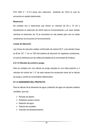 26
PVC SAP 2 “ C-7.5 hacia otro reservorio existente de 15m3 el cual se
encuentra en estado deteriorado.
Reservorio
Se contaba con 2 reservorios que tienen un volumen de 25 y 15 m3 y
Actualmente el reservorio de 25m3 está en funcionamiento y en buen estado
mientras el reservorio de 15 se encuentra en mal estado pero aun en estas
condiciones se encuentra en funcionamiento.
Líneas de Aducción
Las líneas de aducción estaba conformado de tubería Ø 2” y las demás líneas
es Ø de 1/2”, 1” en un 70% del sistema de aducción en regulares condiciones,
el cual se distribuye por las calles principales de la comunidad de Chalcos
2.3.1.5 Válvulas de control y purga.
Solo se contaba con una válvula de purga ubicada en una mala posición y 3
válvulas de control de 1 ½” de esta manera los accesorios tanto de la válvula
de purga y control se encontraban deteriorados.
IV.1.9 INGENIERÍA DEL PROYECTO
Para el cálculo de la demanda de agua y dotación de agua se requiere analizar
variables, que son:
 Periodo de diseño.
 Población actual y futura.
 Dotación de agua.
 Cálculo de caudales.
 Volumen de almacenamiento
 