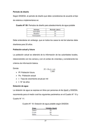 27
Periodo de diseño
Según DIGESA, el periodo de diseño que debe considerarse de acuerdo al tipo
de sistema a implementarse es:
Cuadro N° 09: Periodos de diseño para abastecimiento de agua potable
Debe entenderse sin embargo, que en todos los casos la red de tuberías debe
diseñarse para 20 años.
Población actual y futura
La población actual se obtendrá de la información de las autoridades locales,
relacionándolo con los censos y con el conteo de viviendas y considerando los
criterios de información básica.
Donde:
 Pf: Población futura.
 Pa : Población actual
 r : Tasa de crecimiento anual por mil
 t : N° de años
Dotación de agua
La dotación de agua se expresa en litros por personas al día (lppd) y DIGESA,
recomienda para el medio rural los siguientes parámetros en el Cuadro N° 10 y
Cuadro N° 11:
Cuadro N° 10: Dotación de agua potable según DIGESA
 