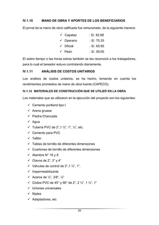 29
IV.1.10 MANO DE OBRA Y APORTES DE LOS BENEFICIARIOS
El jornal de la mano de obra calificada fue remunerado, de la siguiente manera:
 Capataz : S/. 82.88
 Operario : S/. 75.35
 Oficial : S/. 65.95
 Peón : S/. 59.00
El sobre tiempo o las horas extras también se les reconoció a los trabajadores,
para lo cual el tareador estuvo controlando diariamente.
IV.1.11 ANÁLISIS DE COSTOS UNITARIOS
Los análisis de costos unitarios, se ha hecho, tomando en cuenta los
rendimientos promedios de mano de obra fuente (CAPECO).
IV.1.12 MATERIALES DE CONSTRUCCIÓN QUE SE UTILIZÓ EN LA OBRA
Los materiales que se utilizaron en la ejecución del proyecto son los siguientes:
 Cemento portland tipo I
 Arena gruesa
 Piedra Chancada
 Agua
 Tubería PVC de 2”,1 ½”, 1”, ½”, etc.
 Cemento para PVC
 Teflón
 Tablas de tornillo de diferentes dimensiones
 Cuartones de tornillo de diferentes dimensiones
 Alambre N° 16 y 8
 Clavos de 2”, 3” y 4”
 Válvulas de control de 2”,1 ½”, 1”.
 Impermeabilizante
 Aceros de ½”, 3/8”, ¼”
 Codos PVC de 45° y 90° de 2”, 2 ½” ,1 ½”, 1”
 Uniones universales
 Niples
 Adaptadores, etc
 