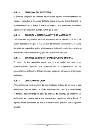 30
IV.1.13 DURACIÓN DEL PROYECTO
El proyecto se ejecutó en 5 meses, se suscitaron algunos inconvenientes en los
trabajos realizados, la presencia de las lluvias en el mes de Enero, Febrero y el
aluvión ocurrido en la Presa Tomacucho dejando vías principales sin acceso
alguno, que dificultaba en avance normal de la obra.
IV.1.14 CONTROL Y ALMACENAMIENTO DE MATERIALES
Los materiales ingresados para ser empleadas en la ejecución de la Obra,
fueron decepcionados por el responsable del almacén (almacenero), el control
de salida de materiales realizo el almacenero bajo un formato de movimiento
de almacén bajo la orientación y guía del responsable de Obra.
IV.1.15 CONTROL DE LOS MATERIALES PUESTO EN OBRA
El control de los materiales puesto en obra se realizó en base a las
especificaciones técnicas, que consistió en la comprobación de los
procedimientos del control de los materiales puesto en obra desde el comienzo
de la obra.
IV.1.16 CUADERNO DE OBRA
Primeramente va en el cuaderno de obra el acta de entrega de terreno y el acta
de inicio de Obra, se efectuó el primer asiento el mismo día de la instalación en
el terreno, transcribiendo el acta de entrega de terreno, se anotaron las
actividades de manera diaria con numeración correlativa, día y fecha. El
registro de las actividades se realizó al final de cada jornada, con el siguiente
formato:
 
