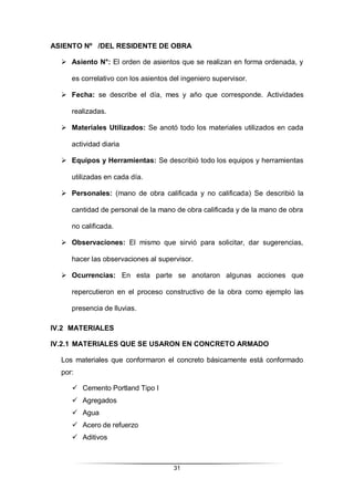 31
ASIENTO Nº /DEL RESIDENTE DE OBRA
 Asiento N°: El orden de asientos que se realizan en forma ordenada, y
es correlativo con los asientos del ingeniero supervisor.
 Fecha: se describe el día, mes y año que corresponde. Actividades
realizadas.
 Materiales Utilizados: Se anotó todo los materiales utilizados en cada
actividad diaria
 Equipos y Herramientas: Se describió todo los equipos y herramientas
utilizadas en cada día.
 Personales: (mano de obra calificada y no calificada) Se describió la
cantidad de personal de la mano de obra calificada y de la mano de obra
no calificada.
 Observaciones: El mismo que sirvió para solicitar, dar sugerencias,
hacer las observaciones al supervisor.
 Ocurrencias: En esta parte se anotaron algunas acciones que
repercutieron en el proceso constructivo de la obra como ejemplo las
presencia de lluvias.
IV.2 MATERIALES
IV.2.1 MATERIALES QUE SE USARON EN CONCRETO ARMADO
Los materiales que conformaron el concreto básicamente está conformado
por:
 Cemento Portland Tipo I
 Agregados
 Agua
 Acero de refuerzo
 Aditivos
 