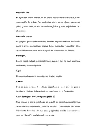 32
Agregado fino
El agregado fino es constituido de arena natural o manufacturada, o una
combinación de ambas. Sus partículas fueron sanas, duras, exentas de
polvo, grasas, sales, álcalis, sustancias orgánicas y otras perjudiciales para
el concreto.
Agregado grueso
El agregado grueso para el concreto consistió en piedra natural o triturada sin
poros, o grava, sus partículas limpias, duras, compactas, resistentes y libres
de partículas escamosas, materia orgánica u otras sustancias dañinas.
Hormigón.
Es una mezcla natural de agregado fino y grueso, y libre de polvo sustancias
deletéreas y materia orgánica.
Agua.
El agua para la presente ejecución fue, limpia y bebible.
Aditivos.
Sólo se pudo emplear los aditivos especificados en el proyecto para el
tarrajeo de interiores de las estructuras, aprobados por la Supervisión.
Acero corrugado fy= 4200 kg/cm2 grado 60
Para colocar el acero de refuerzo se respetó las especificaciones técnicas
de los documentos de obra, y que se iniciaron conjuntamente con los de
movimiento de tierras a fin que estén preparados cuando sean requeridos
para su colocación en el elemento estructural.
 
