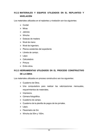33
IV.2.2 MATERIALES Y EQUIPOS UTILIZADOS EN EL REPLANTEO Y
NIVELACIÓN
Los materiales utilizados en el replanteo y nivelación son los siguientes:
 Cordel
 Miras
 Jalones
 Wincha
 Estacas de madera
 Nivel de mano
 Nivel de ingeniero.
 Planos existentes del expediente
 Libreta de campo.
 Lápiz
 Calculadora
 Pintura
 Entre otros.
IV.2.3 HERRAMIENTAS UTILIZADOS EN EL PROCESO CONSTRUCTIVO
DE LA OBRA
Los materiales utilizados en proceso constructivo son los siguientes:
 Cuaderno de Obra.
 Una computadora para realizar las valorizaciones mensuales,
requerimientos de materiales.
 Impresora.
 Cámara fotográfica.
 Cuaderno de campo.
 Cuaderno de la planilla de pagos de los jornales.
 Lápiz.
 Flexómetro de 5m
 Wincha de 50m y 100m.
 