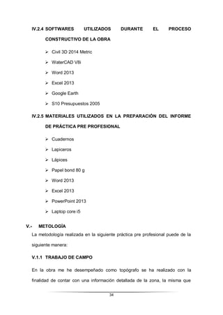 34
IV.2.4 SOFTWARES UTILIZADOS DURANTE EL PROCESO
CONSTRUCTIVO DE LA OBRA
 Civil 3D 2014 Metric
 WaterCAD V8i
 Word 2013
 Excel 2013
 Google Earth
 S10 Presupuestos 2005
IV.2.5 MATERIALES UTILIZADOS EN LA PREPARACIÓN DEL INFORME
DE PRÁCTICA PRE PROFESIONAL
 Cuadernos
 Lapiceros
 Lápices
 Papel bond 80 g
 Word 2013
 Excel 2013
 PowerPoint 2013
 Laptop core i5
V.- METOLOGÍA
La metodología realizada en la siguiente práctica pre profesional puede de la
siguiente manera:
V.1.1 TRABAJO DE CAMPO
En la obra me he desempeñado como topógrafo se ha realizado con la
finalidad de contar con una información detallada de la zona, la misma que
 