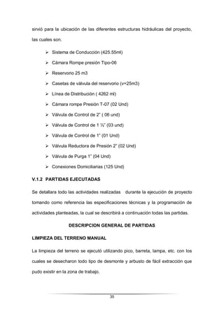 35
sirvió para la ubicación de las diferentes estructuras hidráulicas del proyecto,
las cuales son.
 Sistema de Conducción (425.55ml)
 Cámara Rompe presión Tipo-06
 Reservorio 25 m3
 Casetas de válvula del reservorio (v=25m3)
 Línea de Distribución ( 4262 ml)
 Cámara rompe Presión T-07 (02 Und)
 Válvula de Control de 2” ( 06 und)
 Válvula de Control de 1 ½” (03 und)
 Válvula de Control de 1” (01 Und)
 Válvula Reductora de Presión 2” (02 Und)
 Válvula de Purga 1” (04 Und)
 Conexiones Domiciliarias (125 Und)
V.1.2 PARTIDAS EJECUTADAS
Se detallara todo las actividades realizadas durante la ejecución de proyecto
tomando como referencia las especificaciones técnicas y la programación de
actividades planteadas, la cual se describirá a continuación todas las partidas.
DESCRIPCION GENERAL DE PARTIDAS
LIMPIEZA DEL TERRENO MANUAL
La limpieza del terreno se ejecutó utilizando pico, barreta, lampa, etc. con los
cuales se desecharon todo tipo de desmonte y arbusto de fácil extracción que
pudo existir en la zona de trabajo.
 