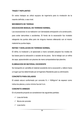 36
TRAZO Y REPLANTEO
En estos trabajos se utilizó equipos de ingeniería para la nivelación de la
rasante definida; o sea nivel.
MOVIMIENTO DE TIERRAS
EXCAVACION MANUAL EN TERRENO NORMAL
Las excavaciones no se realizaron con demasiada anticipación a la construcción,
para evitar derrumbes o accidentes. El fondo de la excavación fue nivelado
rebajando los puntos altos pero de ninguna manera rellenando con el mismo
material los puntos bajos.
REFINE Y NIVELACION EN TERRENO NORMAL
El refine, la nivelación y el apisonado a mano consistió preparar los niveles de
las bases para la colocación o vaciado de los pisos. Se le trabajó con un refine
de capa, apisonándolo con pisones de mano compactadora tipo plancha.
ELIMINACION DE MATERIAL EXCEDENTE
Se transportó en carretilla el material excedente de la excavación y relleno hacia
un lugar que fue determinado por el Ingeniero Residente para su eliminación.
CONCRETO PARA SOLADOS
El solado estuvo conformado por concreto f’c = 100Kg/cm² de espesor como
indica los planos y como mínimo fue de 5 cm.
CONCRETO ARMADO
En el presente proyecto se consideraron las siguientes partidas:
 Losa de fondo
 Muros de concreto
 Losa techo
 
