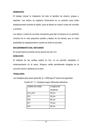 37
ARMADURA
El trabajo incluyó la instalación de todo el alambre de amarre, grapas y
soportes. Las barras se sujetaron firmemente en su posición para evitar
desplazamiento durante el colado, para tal efecto se usaron cubos de concreto
y amarres.
Los dados o cubos de concreto necesarios para fijar el refuerzo en su posición
correcta fue lo más pequeños posible y fijados de tal manera que no hubo
posibilidad de desplazamiento cuando se vertió el concreto.
RECUBRIMIENTO DEL REFUERZO
El recubrimiento promedio de los aceros fue de 5 cm.
DOBLECES
El doblado de las varillas realizó en frío, no se permitió redoblado ni
enderezamiento en el acero, Ninguna varilla parcialmente ahogada en el
concreto volvió a doblarse en la obra.
TRASLAPES
Los traslapes para acero grado 60, fy = 4200 kg/cm2
fueron los siguientes.
Cuadro N° 11: Traslapes según diferentes diámetros
Calibre de varilla Longitud de
empalme
# 3 y # 4 45 cm
# 5 55 cm
# 6 65 cm
# 7 75 cm
# 8 90 cm
 
