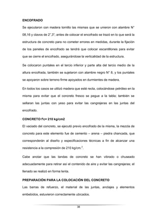 38
ENCOFRADO
Se ejecutaron con madera tornillo las mismas que se unieron con alambre N°
08,16 y clavos de 2”,3”; antes de colocar el encofrado se trazó en lo que será la
estructura de concreto para no cometer errores en medidas, durante la fijación
de los paneles de encofrado se tendrá que colocar escantillones para evitar
que se cierre el encofrado, asegurándose la verticalidad de la estructura.
Se colocaron puntales en el tercio inferior y parte alta del tercio medio de la
altura encofrada, también se sujetaron con alambre negro N° 8, y los puntales
se apoyaron sobre terreno firme apoyados en durmientes de madera.
En todos los casos se utilizó madera que esté recta, colocándose petróleo en la
misma para evitar que el concreto fresco se pegue a la tabla; también se
sellaran las juntas con yeso para evitar las cangrejeras en las juntas del
encofrado.
CONCRETO f'c= 210 kg/cm2
El vaciado del concreto, se ejecutó previo encofrado de la misma, la mezcla de
concreto para este elemento fue de cemento – arena – piedra chancada, que
corresponderán al diseño y especificaciones técnicas a fin de alcanzar una
resistencia a la compresión de 210 kg/cm.2
.
Cabe anotar que las tandas de concreto se han vibrado o chuseado
adecuadamente para retirar así el contenido de aire y evitar las cangrejeras; el
llenado se realizó en forma lenta.
PREPARACIÓN PARA LA COLOCACIÓN DEL CONCRETO
Las barras de refuerzo, el material de las juntas, anclajes y elementos
embebidos, estuvieron correctamente ubicados.
 
