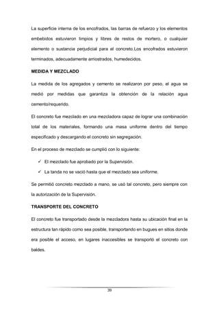 39
La superficie interna de los encofrados, las barras de refuerzo y los elementos
embebidos estuvieron limpios y libres de restos de mortero, o cualquier
elemento o sustancia perjudicial para el concreto.Los encofrados estuvieron
terminados, adecuadamente arriostrados, humedecidos.
MEDIDA Y MEZCLADO
La medida de los agregados y cemento se realizaron por peso, el agua se
medió por medidas que garantiza la obtención de la relación agua
cemento/requerido.
El concreto fue mezclado en una mezcladora capaz de lograr una combinación
total de los materiales, formando una masa uniforme dentro del tiempo
especificado y descargando el concreto sin segregación.
En el proceso de mezclado se cumplió con lo siguiente:
 El mezclado fue aprobado por la Supervisión.
 La tanda no se vació hasta que el mezclado sea uniforme.
Se permitió concreto mezclado a mano, se usó tal concreto, pero siempre con
la autorización de la Supervisión.
TRANSPORTE DEL CONCRETO
El concreto fue transportado desde la mezcladora hasta su ubicación final en la
estructura tan rápido como sea posible, transportando en bugues en sitios donde
era posible el acceso, en lugares inaccesibles se transportó el concreto con
baldes.
 