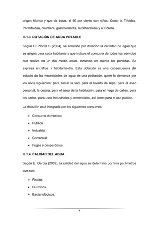 4
origen hídrico y que de éstas, el 90 por ciento son niños. Como la Tifoidea,
Paratifoidea, disintiera, gastroenteritis, la Bilharziasis y el Cólera.
III.1.3 DOTACIÓN DE AGUA POTABLE
Según CEPIS/OPS (2004), se entiende por dotación la cantidad de agua que
se asigna para cada habitante y que incluye el consumo de todos los servicios
que realiza en un día medio anual, tomando en cuenta las pérdidas. Se
expresa en litros. / habitante-día. Esta dotación es una consecuencia del
estudio de las necesidades de agua de una población, quien la demanda por
los usos siguientes: para saciar la sed, para el lavado de ropa, para el aseo
personal, la cocina, para el aseo de la habitación, para el riego de calles, para
los baños, para usos industriales y comerciales, así como para el uso público.
La dotación está integrada por los siguientes consumos:
 Consumo domestico
 Publico
 Industrial
 Comercial
 Fugas y desperdicios.
III.1.4 CALIDAD DEL AGUA
Según E. García (2009), la calidad del agua se determina por tres parámetros
que son:
 Físicos.
 Químicos.
 Bacteriológicos.
 