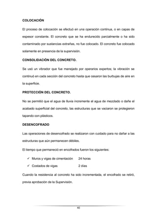 40
COLOCACIÓN
El proceso de colocación se efectuó en una operación continua, o en capas de
espesor constante. El concreto que se ha endurecido parcialmente o ha sido
contaminado por sustancias extrañas, no fue colocado. El concreto fue colocado
solamente en presencia de la supervisión.
CONSOLIDACIÓN DEL CONCRETO.
Se usó un vibrador que fue manejado por operarios expertos; la vibración se
continuó en cada sección del concreto hasta que cesaron las burbujas de aire en
la superficie.
PROTECCIÓN DEL CONCRETO.
No se permitió que el agua de lluvia incremente el agua de mezclado o dañe el
acabado superficial del concreto, las estructuras que se vaciaron se protegieron
tapando con plásticos.
DESENCOFRADO
Las operaciones de desencofrado se realizaron con cuidado para no dañar a las
estructuras que aún permanecen débiles.
El tiempo que permaneció en encofrados fueron los siguientes:
 Muros y vigas de cimentación 24 horas
 Costados de vigas 2 días
Cuando la resistencia al concreto ha sido incrementada, el encofrado se retiró,
previa aprobación de la Supervisión.
 