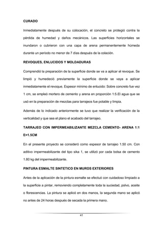 41
CURADO
Inmediatamente después de su colocación, el concreto se protegió contra la
pérdida de humedad y daños mecánicos. Las superficies horizontales se
inundaron o cubrieron con una capa de arena permanentemente húmeda
durante un período no menor de 7 días después de la colación.
REVOQUES, ENLUCIDOS Y MOLDADURAS
Comprendió la preparación de la superficie donde se va a aplicar el revoque. Se
limpió y humedeció previamente la superficie donde se vaya a aplicar
inmediatamente el revoque. Espesor mínimo de enlucido: Sobre concreto fue vez
1 cm, se empleó mortero de cemento y arena en proporción 1:5.El agua que se
usó en la preparación de mezclas para tarrajeos fue potable y limpia.
Además de lo indicado anteriormente se tuvo que realizar la verificación de la
verticalidad y que sea el plano el acabado del tarrajeo.
TARRAJEO CON IMPERMEABILIZANTE MEZCLA CEMENTO- ARENA 1:1
E=1.5CM
En el presente proyecto se consideró como espesor de tarrajeo 1.50 cm. Con
aditivo impermeabilizante del tipo sika 1, se utilizó por cada bolsa de cemento
1.80 kg del impermeabilizante.
PINTURA ESMALTE SINTETICO EN MUROS EXTERIORES
Antes de la aplicación de la pintura esmalte se efectuó con cuidadoso limpiado a
la superficie a pintar, removiendo completamente toda la suciedad, polvo, aceite
o florescencias. La pintura se aplicó en dos manos, la segunda mano se aplicó
no antes de 24 horas después de secada la primera mano.
 