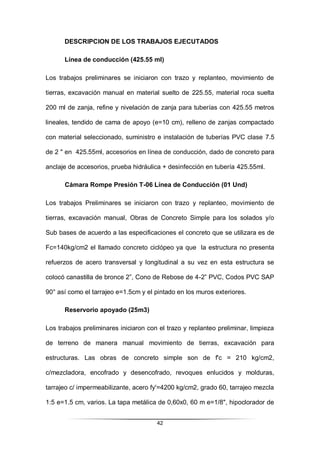42
DESCRIPCION DE LOS TRABAJOS EJECUTADOS
Línea de conducción (425.55 ml)
Los trabajos preliminares se iniciaron con trazo y replanteo, movimiento de
tierras, excavación manual en material suelto de 225.55, material roca suelta
200 ml de zanja, refine y nivelación de zanja para tuberías con 425.55 metros
lineales, tendido de cama de apoyo (e=10 cm), relleno de zanjas compactado
con material seleccionado, suministro e instalación de tuberías PVC clase 7.5
de 2 " en 425.55ml, accesorios en línea de conducción, dado de concreto para
anclaje de accesorios, prueba hidráulica + desinfección en tubería 425.55ml.
Cámara Rompe Presión T-06 Línea de Conducción (01 Und)
Los trabajos Preliminares se iniciaron con trazo y replanteo, movimiento de
tierras, excavación manual, Obras de Concreto Simple para los solados y/o
Sub bases de acuerdo a las especificaciones el concreto que se utilizara es de
Fc=140kg/cm2 el llamado concreto ciclópeo ya que la estructura no presenta
refuerzos de acero transversal y longitudinal a su vez en esta estructura se
colocó canastilla de bronce 2”, Cono de Rebose de 4-2” PVC, Codos PVC SAP
90° así como el tarrajeo e=1.5cm y el pintado en los muros exteriores.
Reservorio apoyado (25m3)
Los trabajos preliminares iniciaron con el trazo y replanteo preliminar, limpieza
de terreno de manera manual movimiento de tierras, excavación para
estructuras. Las obras de concreto simple son de f'c = 210 kg/cm2,
c/mezcladora, encofrado y desencofrado, revoques enlucidos y molduras,
tarrajeo c/ impermeabilizante, acero fy'=4200 kg/cm2, grado 60, tarrajeo mezcla
1:5 e=1.5 cm, varios. La tapa metálica de 0,60x0, 60 m e=1/8", hipoclorador de
 