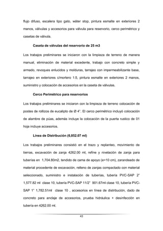 43
flujo difuso, escalera tipo gato, wáter stop, pintura esmalte en exteriores 2
manos, válvulas y accesorios para válvula para reservorio, cerco perimétrico y
casetas de válvula.
Caseta de válvulas del reservorio de 25 m3
Los trabajos preliminares se iniciaron con la limpieza de terreno de manera
manual, eliminación de material excedente, trabajo con concreto simple y
armado, revoques enlucidos y molduras, tarrajeo con impermeabilizante base,
tarrajeo en exteriores c/mortero 1:5, pintura esmalte en exteriores 2 manos,
suministro y colocación de accesorios en la caseta de válvulas.
Cerco Perimétrico para reservorios
Los trabajos preliminares se iniciaron con la limpieza de terreno colocación de
postes de rollizos de eucalipto de Ø 4”. El cerco perimétrico incluyó colocación
de alambre de púas, además incluye la colocación de la puerta rustico de 01
hoja incluye accesorios.
Línea de Distribución (6,852.07 ml)
Los trabajos preliminares consistió en el trazo y replanteo, movimiento de
tierras, excavación de zanja 4262.00 ml, refine y nivelación de zanja para
tuberías en 1,704.80m2, tendido de cama de apoyo (e=10 cm), zarandeado de
material procedente de excavación, relleno de zanjas compactado con material
seleccionado, suministro e instalación de tuberías, tubería PVC-SAP 2”
1,577.82 ml clase 10, tubería PVC-SAP 11/2” 901.67ml clase 10, tubería PVC-
SAP 1” 1,782.51ml clase 10 , accesorios en línea de distribución, dado de
concreto para anclaje de accesorios, prueba hidráulica + desinfección en
tubería en 4262.00 ml.
 